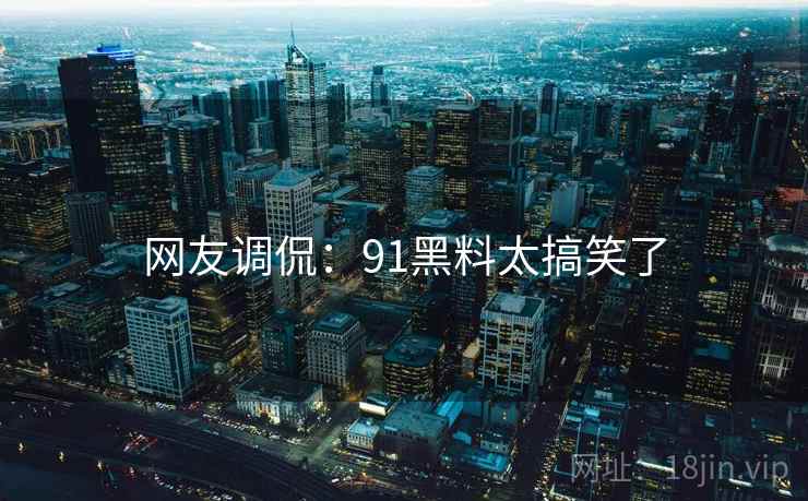 网友调侃：91黑料太搞笑了
