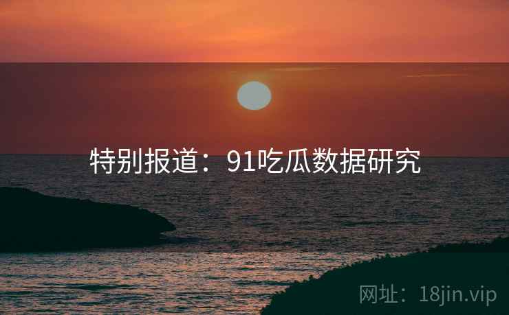 特别报道：91吃瓜数据研究