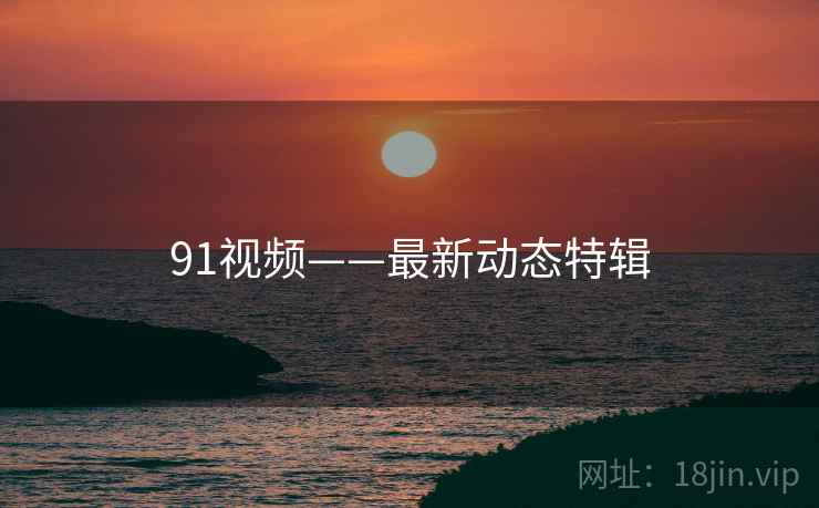 91视频——最新动态特辑