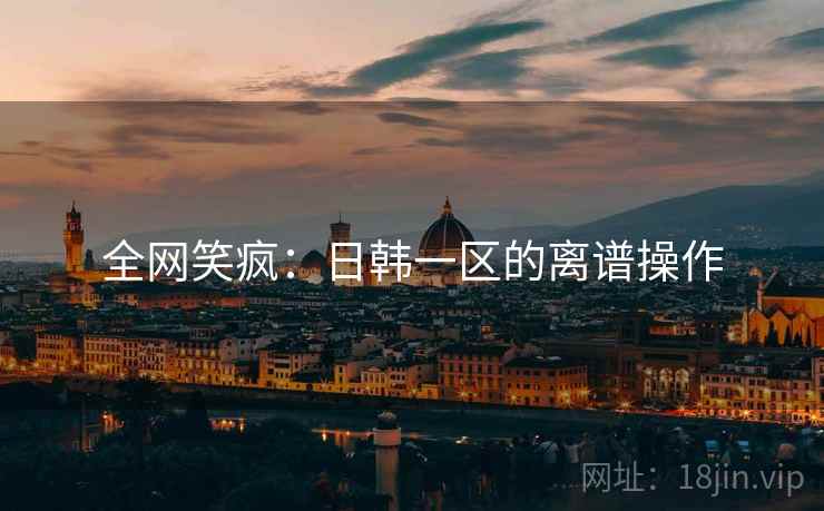 全网笑疯：日韩一区的离谱操作