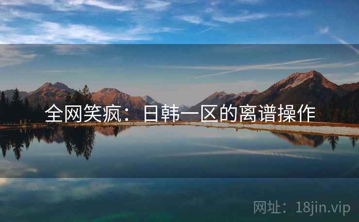 全网笑疯：日韩一区的离谱操作