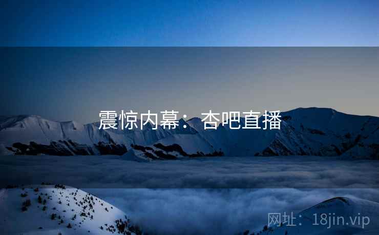 震惊内幕:杏吧直播 震惊内幕:杏吧直播