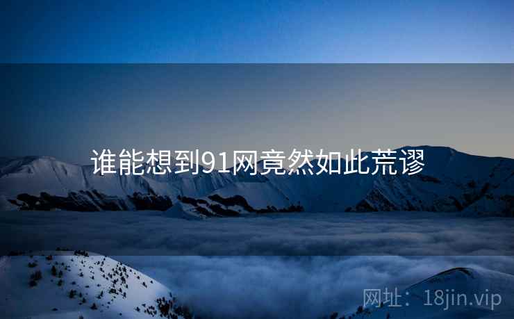 谁能想到91网竟然如此荒谬 谁能想到91网竟然如此荒谬